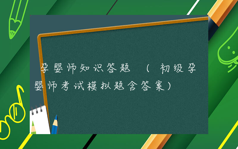 孕婴师知识答题 (初级孕婴师考试模拟题含答案)